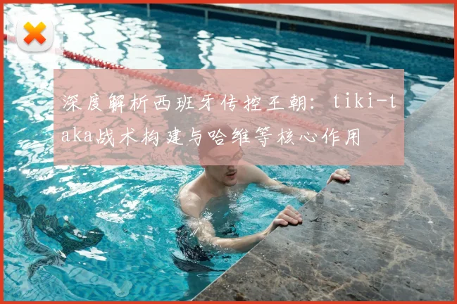 深度解析西班牙传控王朝:tiki-taka战术构建与哈维等核心作用