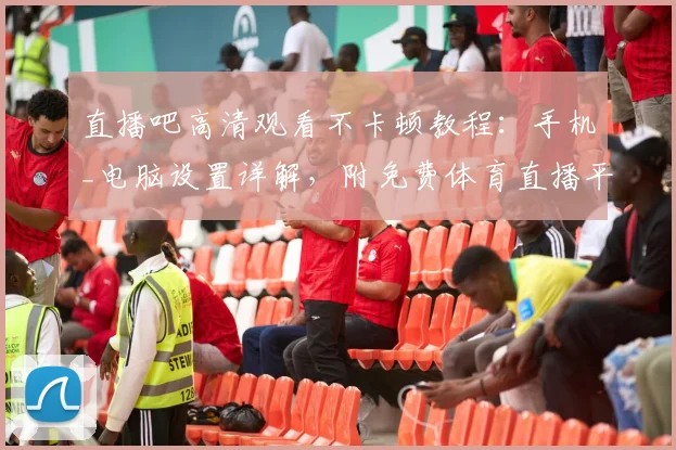 直播吧高清观看不卡顿教程：手机_电脑设置详解，附免费体育直播平台推荐
