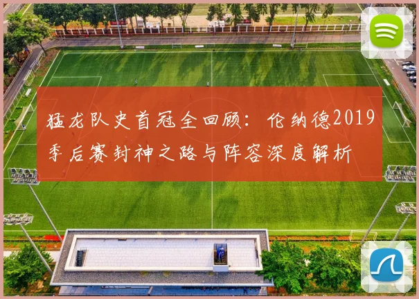 猛龙队史首冠全回顾:伦纳德2019季后赛封神之路与阵容深度解析