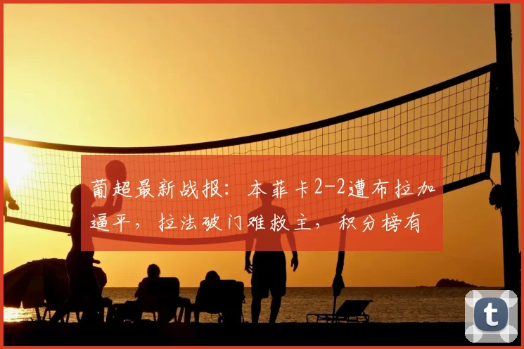 葡超最新战报:本菲卡2-2遭布拉加逼平,拉法破门难救主,积分榜有何变化?