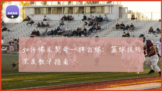 如何像东契奇一样打球：篮球技巧深度教学指南