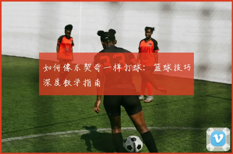 如何像东契奇一样打球:篮球技巧深度教学指南