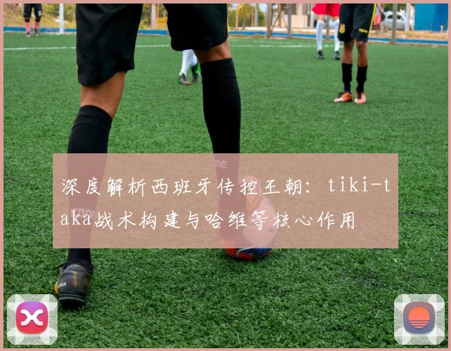 深度解析西班牙传控王朝：tiki-taka战术构建与哈维等核心作用