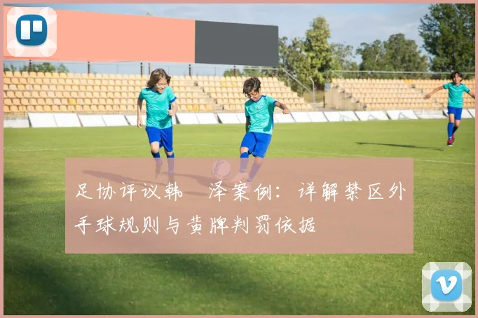 足协评议韩镕泽案例：详解禁区外手球规则与黄牌判罚依据